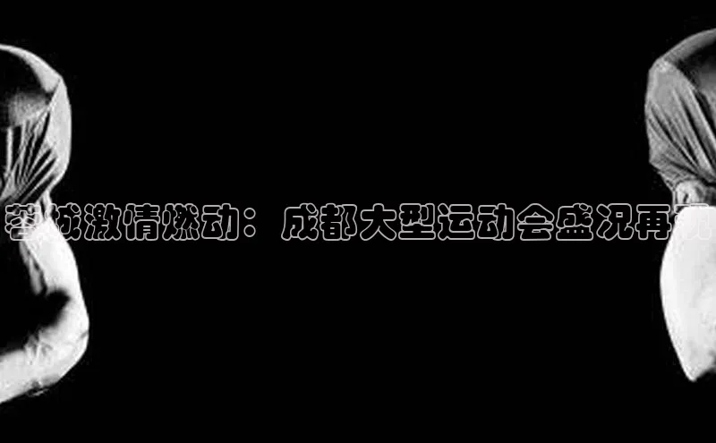 蓉城激情燃动：成都大型运动会盛况再现